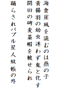 

海食崖風を読むのは燕の子
黄揚羽の幼虫迷わず鬼と化す
開田の碑麦藁帽を被せられ

踊らされバブル星人蚊帳の外
